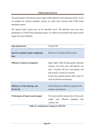 Ultimate Speech Search
Page 90
The performance of the speech search engine totally depends on the operating system. As for
an example the windows operation systems use much more resources than UNIX based
operating systems.
The speech search system runs on the Glassfish server. The glassfish server has more
performance in UNIX based operating systems. In windows environments the speech search
engine has many deadlocks.
Operating System Ubuntu 9.04
Speech recognition engine configuring
time
Between 0.2 seconds and 0.8 second
Efficiency of Speech recognition Input signal which having greater phoneme
intensity, free from noise and duration less
than 5 seconds with low word density will
take around 1 second to 5 seconds.
System has a greater positive effect when it‟s
work on Ubuntu environments.
Efficiency of Noise filtering and
MATLAB
Noise filtering was efficient compared with
windows environment.
Performance of Speech search engine The search and the startup time of the search
engine were efficient compared with
windows XP.
Table 16 : Performance Testing on UBUNTU
 