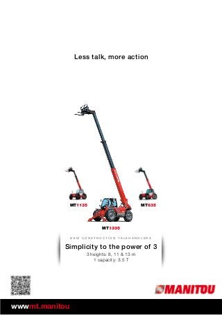 MT1135 MT835
MT1335
Less talk, more action
N e w c o n s t r u c t i o n t e l e h a n d l e r s
wwwmt.manitou.com
Simplicity to the power of 3
3 heights: 8, 11 & 13 m
1 capacity: 3.5 T
 