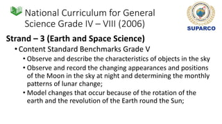 National Curriculum for General
Science Grade IV – VIII (2006)
Strand – 3 (Earth and Space Science)
•Content Standard Benchmarks Grade V
• Observe and describe the characteristics of objects in the sky
• Observe and record the changing appearances and positions
of the Moon in the sky at night and determining the monthly
patterns of lunar change;
• Model changes that occur because of the rotation of the
earth and the revolution of the Earth round the Sun;
 