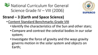 National Curriculum for General
Science Grade IV – VIII (2006)
Strand – 3 (Earth and Space Science)
•Content Standard Benchmarks Grade VIII
•Identify the characteristics of the Sun and other stars;
•Compare and contrast the celestial bodies in our solar
system;
•Investigate the force of gravity and the ways gravity
governs motion in the solar system and objects on
Earth;
 