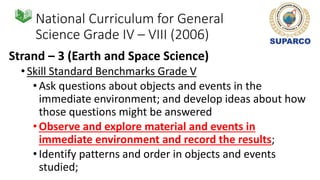 National Curriculum for General
Science Grade IV – VIII (2006)
Strand – 3 (Earth and Space Science)
•Skill Standard Benchmarks Grade V
•Ask questions about objects and events in the
immediate environment; and develop ideas about how
those questions might be answered
•Observe and explore material and events in
immediate environment and record the results;
•Identify patterns and order in objects and events
studied;
 