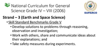 National Curriculum for General
Science Grade IV – VIII (2006)
Strand – 3 (Earth and Space Science)
•Skill Standard Benchmarks Grade V
•Develop solutions to problems through reasoning,
observation and investigation;
•Work with others, share and communicate ideas about
their explanations; and
•Take safety measures during experiments.
 