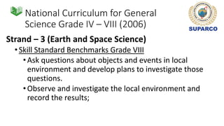 National Curriculum for General
Science Grade IV – VIII (2006)
Strand – 3 (Earth and Space Science)
•Skill Standard Benchmarks Grade VIII
•Ask questions about objects and events in local
environment and develop plans to investigate those
questions.
•Observe and investigate the local environment and
record the results;
 
