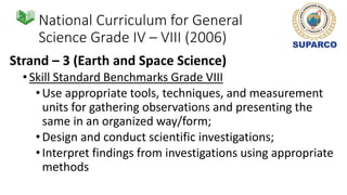 National Curriculum for General
Science Grade IV – VIII (2006)
Strand – 3 (Earth and Space Science)
•Skill Standard Benchmarks Grade VIII
•Use appropriate tools, techniques, and measurement
units for gathering observations and presenting the
same in an organized way/form;
•Design and conduct scientific investigations;
•Interpret findings from investigations using appropriate
methods
 