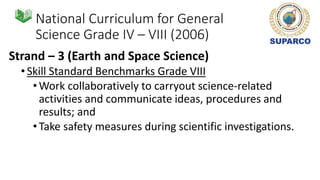 National Curriculum for General
Science Grade IV – VIII (2006)
Strand – 3 (Earth and Space Science)
•Skill Standard Benchmarks Grade VIII
•Work collaboratively to carryout science-related
activities and communicate ideas, procedures and
results; and
•Take safety measures during scientific investigations.
 