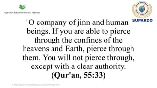 Aga Khan Education Service, Pakistan
O company of jinn and human
beings. If you are able to pierce
through the confines of the
heavens and Earth, pierce through
them. You will not pierce through,
except with a clear authority.
(Qur'an, 55:33)
2
2. http://www.miraclesofthequran.com/scientific_112.html
 