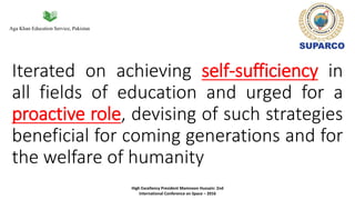 Aga Khan Education Service, Pakistan
Iterated on achieving self-sufficiency in
all fields of education and urged for a
proactive role, devising of such strategies
beneficial for coming generations and for
the welfare of humanity
High Excellency President Mamnoon Hussain: 2nd
International Conference on Space – 2016
 