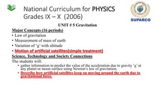 National Curriculum for PHYSICS
Grades IX – X (2006)
UNIT # 5 Gravitation
Major Concepts (16 periods)
• Law of gravitation
• Measurement of mass of earth
• Variation of ‘g’ with altitude
• Motion of artificial satellites(simple treatment)
Science, Technology and Society Connections
The students will:
• gather information to predict the value of the acceleration due to gravity ‘g’ at
any planet or moon surface using Newton’s law of gravitation.
• Describe how artificial satellites keep on moving around the earth due to
gravitational force.
 