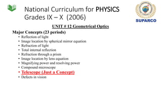 National Curriculum for PHYSICS
Grades IX – X (2006)
UNIT # 12 Geometrical Optics
Major Concepts (23 periods)
• Reflection of light
• Image location by spherical mirror equation
• Refraction of light
• Total internal reflection
• Refraction through a prism
• Image location by lens equation
• Magnifying power and resolving power
• Compound microscope
• Telescope (Just a Concept)
• Defects in vision
 