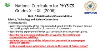 National Curriculum for PHYSICS
Grades XI – XII (2006)
Unit - 5 Rotational and Circular Motion
Science, Technology and Society Connections
The students will:
• assess the suitability of the recommended speed limit for the given data on
the banking angle and radius of curvature of some roads.
• describe the experience of roller coaster rides in the amusement parks.
• describe the principles and benefits of weather forecasting and
communication satellites.
• evaluate the accuracy of the information presented in a newspaper
article on satellite.
• write a report on an information search on the topic of 'Space station’
 