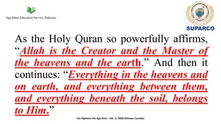 Aga Khan Education Service, Pakistan
As the Holy Quran so powerfully affirms,
“Allah is the Creator and the Master of
the heavens and the earth.” And then it
continues: “Everything in the heavens and
on earth, and everything between them,
and everything beneath the soil, belongs
to Him.”
His Highness the Aga Khan - Dec. 6, 2008 (Ottawa, Canada)
 