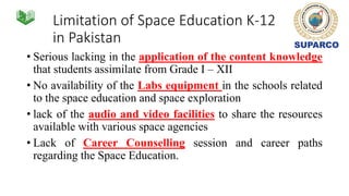 Limitation of Space Education K-12
in Pakistan
• Serious lacking in the application of the content knowledge
that students assimilate from Grade I – XII
• No availability of the Labs equipment in the schools related
to the space education and space exploration
• lack of the audio and video facilities to share the resources
available with various space agencies
• Lack of Career Counselling session and career paths
regarding the Space Education.
 