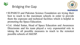 Bridging the Gap
• SUPARCO and Pakistan Science Foundation are trying their
best to reach to the maximum schools in order to provide
them the exposure and technical facilities which is helpful in
promoting the Space Education.
• Col. Abdul Sattar, Head of Space Education and Awareness
Directorate and his team played a very exponential role in
taking the all possible measures to reach to the remotest
possible schools of AKESP.
 