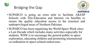 Bridging the Gap
• SUPARCO is going an extra mile to facilitate AKESP
Schools with Tele-Education and Internet via Satellite to
ensure the quality education access to the remotest and
underprivileged areas of Northern Pakistan.
• SUPARCO has been organizing the World Space Week since
a Last Decade which includes many activities especially for
students. WSW is to encourage the general public in space
exploration, educating children and promoting international
co-ordination in space-related endeavours.
 