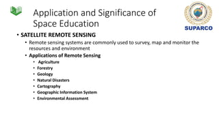 Application and Significance of
Space Education
• SATELLITE REMOTE SENSING
• Remote sensing systems are commonly used to survey, map and monitor the
resources and environment
• Applications of Remote Sensing
• Agriculture
• Forestry
• Geology
• Natural Disasters
• Cartography
• Geographic Information System
• Environmental Assessment
 