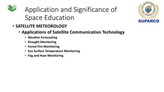 Application and Significance of
Space Education
• SATELLITE METEOROLOGY
• Applications of Satellite Communication Technology
• Weather Forecasting
• Drought Monitoring
• Forest Fire Monitoring
• Sea Surface Temperature Monitoring
• Fog and Haze Monitoring
 