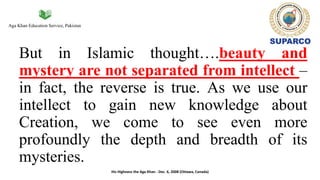 Aga Khan Education Service, Pakistan
But in Islamic thought….beauty and
mystery are not separated from intellect –
in fact, the reverse is true. As we use our
intellect to gain new knowledge about
Creation, we come to see even more
profoundly the depth and breadth of its
mysteries.
His Highness the Aga Khan - Dec. 6, 2008 (Ottawa, Canada)
 