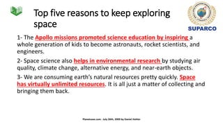 Top five reasons to keep exploring
space
1- The Apollo missions promoted science education by inspiring a
whole generation of kids to become astronauts, rocket scientists, and
engineers.
2- Space science also helps in environmental research by studying air
quality, climate change, alternative energy, and near-earth objects.
3- We are consuming earth’s natural resources pretty quickly. Space
has virtually unlimited resources. It is all just a matter of collecting and
bringing them back.
Planetsave.com - July 26th, 2009 by Daniel Hohler
 