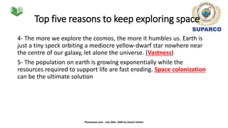 Top five reasons to keep exploring space
4- The more we explore the cosmos, the more it humbles us. Earth is
just a tiny speck orbiting a mediocre yellow-dwarf star nowhere near
the centre of our galaxy, let alone the universe. (Vastness)
5- The population on earth is growing exponentially while the
resources required to support life are fast eroding. Space colonization
can be the ultimate solution
Planetsave.com - July 26th, 2009 by Daniel Hohler
 