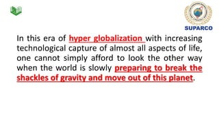 In this era of hyper globalization with increasing
technological capture of almost all aspects of life,
one cannot simply afford to look the other way
when the world is slowly preparing to break the
shackles of gravity and move out of this planet.
 