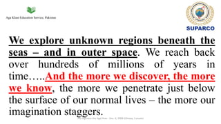Aga Khan Education Service, Pakistan
We explore unknown regions beneath the
seas – and in outer space. We reach back
over hundreds of millions of years in
time…..And the more we discover, the more
we know, the more we penetrate just below
the surface of our normal lives – the more our
imagination staggers.His Highness the Aga Khan - Dec. 6, 2008 (Ottawa, Canada)
 