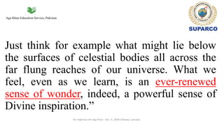 Aga Khan Education Service, Pakistan
Just think for example what might lie below
the surfaces of celestial bodies all across the
far flung reaches of our universe. What we
feel, even as we learn, is an ever-renewed
sense of wonder, indeed, a powerful sense of
Divine inspiration.”
His Highness the Aga Khan - Dec. 6, 2008 (Ottawa, Canada)
 
