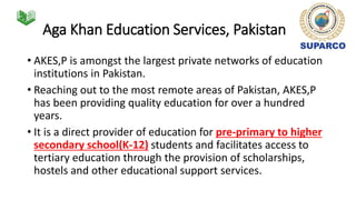 Aga Khan Education Services, Pakistan
• AKES,P is amongst the largest private networks of education
institutions in Pakistan.
• Reaching out to the most remote areas of Pakistan, AKES,P
has been providing quality education for over a hundred
years.
• It is a direct provider of education for pre-primary to higher
secondary school(K-12) students and facilitates access to
tertiary education through the provision of scholarships,
hostels and other educational support services.
 