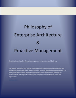 Philosophy of
Enterprise Architecture
&
Proactive Management
Best Use Practices for Operational Systems Integration and Delivery
The working philosophy is to educate, collaborate with and empower those individuals and
business entities engaged in the practice of smart, proactive business technology delivery. This
approach enables strategic planning optimization that ensures enterprise business unit
interoperability, future growth scalability and program success for both the client and
organization.
© EjRoley 2012
 