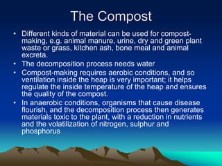 • Different kinds of material can be used for compost-
making, e.g. animal manure, urine, dry and green plant
waste or grass, kitchen ash, bone meal and animal
excreta.
• The decomposition process needs water
• Compost-making requires aerobic conditions, and so
ventilation inside the heap is very important; it helps
regulate the inside temperature of the heap and ensures
the quality of the compost.
• In anaerobic conditions, organisms that cause disease
flourish, and the decomposition process then generates
materials toxic to the plant, with a reduction in nutrients
and the volatilization of nitrogen, sulphur and
phosphorus
The Compost
 