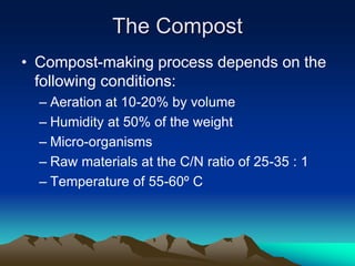 • Compost-making process depends on the
following conditions:
– Aeration at 10-20% by volume
– Humidity at 50% of the weight
– Micro-organisms
– Raw materials at the C/N ratio of 25-35 : 1
– Temperature of 55-60º C
The Compost
 