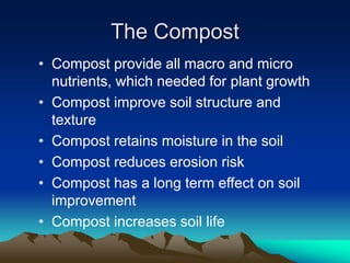 The Compost
• Compost provide all macro and micro
nutrients, which needed for plant growth
• Compost improve soil structure and
texture
• Compost retains moisture in the soil
• Compost reduces erosion risk
• Compost has a long term effect on soil
improvement
• Compost increases soil life
 