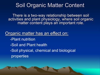Soil Organic Matter Content
There is a two-way relationship between soil
activities and plant physiology, where soil organic
matter content plays an important role.
Organic matter has an effect on:
-Plant nutrition
-Soil and Plant health
-Soil physical, chemical and biological
properties
 