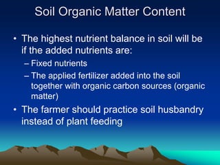 • The highest nutrient balance in soil will be
if the added nutrients are:
– Fixed nutrients
– The applied fertilizer added into the soil
together with organic carbon sources (organic
matter)
• The farmer should practice soil husbandry
instead of plant feeding
Soil Organic Matter Content
 