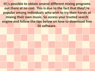 It's possible to obtain several different mixing programs
  out there at no cost. This is due to the fact that they're
 popular among individuals who wish to try their hands at
   mixing their own music. So access your trusted search
engine and follow the tips below on how to download free
                         DJ software.
 