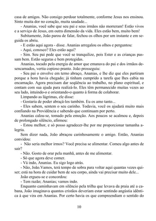 casa de amigos. Não consigo perdoar totalmente, conforme Jesus nos ensinou.
Sinto muita dor no coração, muita saudade...
- Ananias, você sabe que seu pai e seus irmãos não morreram! Estão vivos
e a serviço de Jesus, em outra dimensão da vida. Eles estão bem, muito bem!
Subitamente, João parou de falar, fechou os olhos por um instante e em seguida os abriu.
- E estão aqui agora - disse. Ananias arregalou os olhos e perguntou:
- Aqui, conosco? Eles estão aqui?
- Sim. Seu pai pede que você se tranquilize, pois Ester e as crianças passam bem. Estão seguras e bem protegidas.
Ananias, tocado pela energia de amor que emanava do pai e dos irmãos desencarnados, vertia copioso pranto. João prosseguiu:
- Seu pai o envolve em terno abraço, Ananias, e lhe diz que eles partiram
porque a hora havia chegado; já tinham cumprido a tarefa que lhes cabia na
encarnação. Agora precisam dar seqüência ao trabalho, no plano espiritual, e
contam com sua ajuda para realizá-lo. Eles têm permanecido muitas vezes ao
seu lado, intuindo-o e orientando-o quanto à forma de colaborar.
Limpando as lágrimas, ele disse:
- Gostaria de poder abraçá-los também. Eu os amo tanto...
- Eles sabem, sentem o seu carinho. Todavia, você os ajudará muito mais
confiando na Providência e sabendo que continuam por perto.
Ananias calou-se, tomado pela emoção. Aos poucos se acalmou e, depois
de prolongado silêncio, afirmou:
- Estou melhor, e só posso agradecer-lhe por me proporcionar tamanha alegria.
Sem dizer nada, João abraçou carinhosamente o amigo. Então, Ananias
convidou:
- Não seria melhor irmos? Você precisa se alimentar. Comeu algo antes de
sair?
- Não. Gosto de orar pela manhã, antes de me alimentar.
- Só que agora deve comer.
- Vá indo, Ananias. Eu sigo logo atrás.
- Não, João.Vamos, terá tempo de sobra para voltar aqui quantas vezes quiser; está na hora de cuidar bem de seu corpo, ainda vai precisar muito dele...
João ergueu-se e concordou:
- Tem razão; Ananias; vamos indo.
Enquanto caminhavam em silêncio pela trilha que levava da praia até a cabana, João imaginava quantos cristãos deveriam estar sentindo angústia idêntica à que vira em Ananias. Por certo havia os que compreendiam o sentido do
10

 