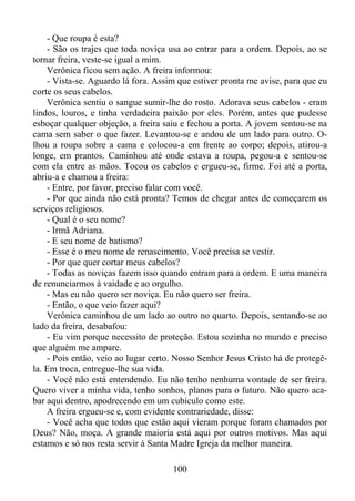 - Que roupa é esta?
- São os trajes que toda noviça usa ao entrar para a ordem. Depois, ao se
tornar freira, veste-se igual a mim.
Verônica ficou sem ação. A freira informou:
- Vista-se. Aguardo lá fora. Assim que estiver pronta me avise, para que eu
corte os seus cabelos.
Verônica sentiu o sangue sumir-lhe do rosto. Adorava seus cabelos - eram
lindos, louros, e tinha verdadeira paixão por eles. Porém, antes que pudesse
esboçar qualquer objeção, a freira saiu e fechou a porta. A jovem sentou-se na
cama sem saber o que fazer. Levantou-se e andou de um lado para outro. Olhou a roupa sobre a cama e colocou-a em frente ao corpo; depois, atirou-a
longe, em prantos. Caminhou até onde estava a roupa, pegou-a e sentou-se
com ela entre as mãos. Tocou os cabelos e ergueu-se, firme. Foi até a porta,
abriu-a e chamou a freira:
- Entre, por favor, preciso falar com você.
- Por que ainda não está pronta? Temos de chegar antes de começarem os
serviços religiosos.
- Qual é o seu nome?
- Irmã Adriana.
- E seu nome de batismo?
- Esse é o meu nome de renascimento. Você precisa se vestir.
- Por que quer cortar meus cabelos?
- Todas as noviças fazem isso quando entram para a ordem. E uma maneira
de renunciarmos à vaidade e ao orgulho.
- Mas eu não quero ser noviça. Eu não quero ser freira.
- Então, o que veio fazer aqui?
Verônica caminhou de um lado ao outro no quarto. Depois, sentando-se ao
lado da freira, desabafou:
- Eu vim porque necessito de proteção. Estou sozinha no mundo e preciso
que alguém me ampare.
- Pois então, veio ao lugar certo. Nosso Senhor Jesus Cristo há de protegêla. Em troca, entregue-lhe sua vida.
- Você não está entendendo. Eu não tenho nenhuma vontade de ser freira.
Quero viver a minha vida, tenho sonhos, planos para o futuro. Não quero acabar aqui dentro, apodrecendo em um cubículo como este.
A freira ergueu-se e, com evidente contrariedade, disse:
- Você acha que todos que estão aqui vieram porque foram chamados por
Deus? Não, moça. A grande maioria está aqui por outros motivos. Mas aqui
estamos e só nos resta servir à Santa Madre Igreja da melhor maneira.
100

 