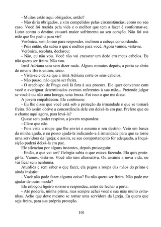 - Muitos estão aqui obrigados, então?
- Não diria obrigados, e sim compelidos pelas circunstâncias, como no seu
caso. Você foi trazida pela vida e o melhor que tem a fazer é conformar-se.
Lutar contra o destino causará maior sofrimento ao seu coração. Não foi sua
mãe que lhe pediu para vir?
Verônica, sem ânimo para responder, inclinou a cabeça concordando.
- Pois então, ela sabia o que é melhor para você. Agora vamos, vista-se.
Verônica, resoluta, declarou:
- Não, eu não vou. Você não vai encostar um dedo em meus cabelos. Eu
não quero ser freira. Não vou.
Irmã Adriana saiu sem dizer nada. Alguns minutos depois, a porta se abriu
de novo e Boris entrou, sério.
- Vista-se e deixe que a irmã Adriana corte os seus cabelos.
- Não posso, não quero ser freira.
- O arcebispo de Praga está lá fora à sua procura. Ele quer conversar com
você e averiguar determinados eventos referentes à sua mãe... Pretende julgar
se você é ou não uma herege, uma bruxa. Foi isso o que me disse.
A jovem empalideceu. Ele continuou:
- Eu lhe disse que você está sob a proteção da irmandade e que se tornará
freira. Só assim obtive a concordância dele em deixá-la em paz. Prefere que eu
o chame aqui agora, para levá-la?
Quase sem poder respirar, a jovem respondeu:
- Claro que não.
- Pois vista a roupa que lhe enviei e assuma o seu destino. Veio em busca
da minha ajuda, e eu posso ajudá-la indicando-a à irmandade para que se torne
urna servidora da Igreja; e assim, se seu comportamento for adequado, a Inquisição poderá deixá-la em paz.
Ele silenciou por alguns instantes, depois prosseguiu:
- Então, o que vai ser? Geórgia sabia o que estava fazendo. Ela quis protegê-la. Vamos, vista-se. Você não tem alternativa. Ou assume a nova vida, ou
vai ficar sem nenhuma.
Aturdida e sem saber o que fazer, ela pegou a roupa das mãos do primo e
ainda insistiu:
- Você não pode fazer alguma coisa? Eu não quero ser freira. Não pode me
ajudar de outro modo?
Ele esboçou ligeiro sorriso e respondeu, antes de fechar a porta:
- Até poderia, minha prima, mas sempre achei você e sua mãe muito estranhas. Acho que deve mesmo se tornar uma servidora da Igreja. Eu quero que
seja freira, para sua própria proteção.
101

 