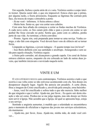 Em seguida, fechou a porta atrás de si e saiu. Verônica sentia o corpo inteiro tremer. Queria sumir dali, o que era impossível. Estava claro que o primo,
por alguma razão, a fizera prisioneira. Enquanto as lágrimas lhe corriam pela
face, ela trocou de roupa e entreabriu a porta:
- Já me vesti - informou. A freira entrou e disse:
- Muito bem. Sente-se, que vou cortar seus cabelos.
Com uma faca afiada ela começou a cortar as lindas mechas de Verônica.
A cada novo corte, os fios caíam pelo chão e para a jovem era como se um
punhal lhe fosse cravado no peito. Sentia que, junto com os cabelos, perdia
parte de sua vida. Ao terminar, a freira convidou:
- Pronto. Agora sim, está preparada para tornar-se uma noviça. Venha comigo, e não fale com ninguém. Você deverá fazer voto de silêncio até se tornar
freira.
Limpando as lágrimas, a jovem indagou: - E quanto tempo isso irá levar?
- Isso Boris definirá com sua santidade o arcebispo. Amargurada e sem saída para aquela situação, Verônica seguiu
a freira pelo corredor, até alcançarem a grande capela. Um coral de freiras
entoava cânticos sacros, enquanto ela era colocada ao lado de outras duas jovens, que também iniciavam o noviciado naquela noite.

VINTE E UM
O ATO LITÚRGICO SEGUIA sem contratempos. Verônica assistia a tudo o que
ocorria à sua volta como se não estivesse acontecendo com ela. Seu desejo era
desaparecer daquele lugar. Aquilo lhe parecia um pesadelo. A certa altura,
fitou a imagem do Cristo crucificado e, envolvida pela emoção, orou baixinho:
- Jesus, você foi crucificado e sofreu tudo o que não merecia. Sabe melhor
do que ninguém o que é sofrer. Ajude-me, por favor... Eu quero sair desta situação e não sei como. Perdoe-me se me julga ingrata, mas não desejo ser freira
nem servir à Igreja. Não acredito que a Igreja, tal qual se apresenta hoje, esteja
a seu serviço.
Sentindo a angústia aumentar, à medida que a solenidade se encaminhava
para o momento de oficializar o ingresso das jovens nos serviços eclesiásticos,
ela murmurou:
- Ajude-me, por favor, Jesus. Ajude-me, minha mãe, de onde você estiver...

102

 