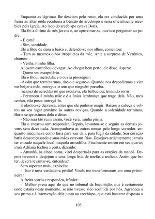 Enquanto as lágrimas lhe desciam pelo rosto, ela era conduzida por uma
freira ao altar onde receberia a bênção do arcebispo e seria oficialmente recebida pela Igreja. Ao lado do arcebispo estava Boris.
Ela foi a última da três jovens e, ao aproximar-se, ouviu-o perguntar ao padre:
- É esta?
- Sim, santidade.
Ele a fitou de cima a baixo e, detendo-se nos olhos, comentou:
- Tem os mesmos olhos irrequietos da mãe. Ante a surpresa de Verônica,
chamou:
- Venha, minha filha.
A jovem caminhou devagar. Ao chegar bem perto, ele disse, áspero:
- Quero seu escapulário.
Ela o fitou, incrédula, e o ouviu prosseguir:
-Assim que terminarmos, tire-o e segure-o. Quando nos despedirmos e vier
me beijar a mão, entregue-o sem que ninguém perceba.
Incapaz de acreditar no que escutava, ela balbuciou, tentando sorrir:
- Pertenceu à minha mãe e é a única lembrança que trago dela. Não, meu
senhor, não posso entregá-lo.
E afastou-se depressa, antes que ele pudesse reagir. Baixou a cabeça e voltou ao seu lugar próximo às outras noviças. Quando a solenidade terminou,
Boris se aproximou dela e disse:
- Não será tão ruim assim, você verá, minha prima.
Ela o encarou sem responder. Depois, levantou-se e seguiu as demais jovens sem dizer nada. Acompanhava as outras moças pelo longo corredor, enquanto maquinava como faria para sair dali, para fugir da cidade. Seu coração
batia descompassado e suas mãos estavam frias. Desejava ardentemente jamais
ter entrado naquele local, naquela armadilha. Finalmente entrou em seu quarto;
irmã Adriana fechou a porta, dizendo:
- Amanhã, às cinco horas, virei despertá-la para as orações da manhã. Depois teremos o desjejum e uma longa lista de tarefas a realizar. Assim que bater, deverá levantar-se, entendeu?
Sem suportar mais, explodiu:
- Isto é uma verdadeira prisão! Vocês me transformaram em uma prisioneira!
A freira sorriu e respondeu, irônica:
- Melhor presa aqui do que no tribunal da Inquisição, que é certamente
onde estaria neste momento, se não tivesse sido acolhida por nós. Agradeça a
seu primo e à intervenção dele junto ao arcebispo, que está bastante disposto a
103

 