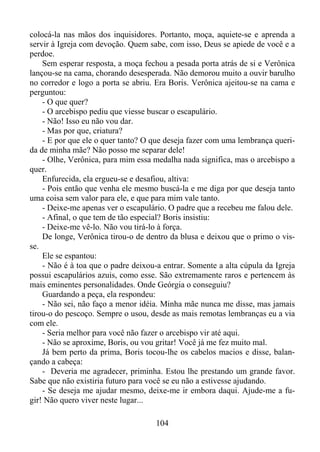 colocá-la nas mãos dos inquisidores. Portanto, moça, aquiete-se e aprenda a
servir à Igreja com devoção. Quem sabe, com isso, Deus se apiede de você e a
perdoe.
Sem esperar resposta, a moça fechou a pesada porta atrás de si e Verônica
lançou-se na cama, chorando desesperada. Não demorou muito a ouvir barulho
no corredor e logo a porta se abriu. Era Boris. Verônica ajeitou-se na cama e
perguntou:
- O que quer?
- O arcebispo pediu que viesse buscar o escapulário.
- Não! Isso eu não vou dar.
- Mas por que, criatura?
- E por que ele o quer tanto? O que deseja fazer com uma lembrança querida de minha mãe? Não posso me separar dele!
- Olhe, Verônica, para mim essa medalha nada significa, mas o arcebispo a
quer.
Enfurecida, ela ergueu-se e desafiou, altiva:
- Pois então que venha ele mesmo buscá-la e me diga por que deseja tanto
uma coisa sem valor para ele, e que para mim vale tanto.
- Deixe-me apenas ver o escapulário. O padre que a recebeu me falou dele.
- Afinal, o que tem de tão especial? Boris insistiu:
- Deixe-me vê-lo. Não vou tirá-lo à força.
De longe, Verônica tirou-o de dentro da blusa e deixou que o primo o visse.
Ele se espantou:
- Não é à toa que o padre deixou-a entrar. Somente a alta cúpula da Igreja
possui escapulários azuis, como esse. São extremamente raros e pertencem às
mais eminentes personalidades. Onde Geórgia o conseguiu?
Guardando a peça, ela respondeu:
- Não sei, não faço a menor idéia. Minha mãe nunca me disse, mas jamais
tirou-o do pescoço. Sempre o usou, desde as mais remotas lembranças eu a via
com ele.
- Seria melhor para você não fazer o arcebispo vir até aqui.
- Não se aproxime, Boris, ou vou gritar! Você já me fez muito mal.
Já bem perto da prima, Boris tocou-lhe os cabelos macios e disse, balançando a cabeça:
- Deveria me agradecer, priminha. Estou lhe prestando um grande favor.
Sabe que não existiria futuro para você se eu não a estivesse ajudando.
- Se deseja me ajudar mesmo, deixe-me ir embora daqui. Ajude-me a fugir! Não quero viver neste lugar...
104

 