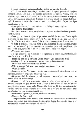 O jovem padre deu uma gargalhada e andou até a porta, dizendo:
- Você nunca sairá deste lugar, ouviu? Sua vida, agora, pertence à Igreja e
também a mim. Vou usá-la de acordo com meus interesses. Afinal, sou seu
protetor aqui dentro, e enquanto assim for estará suficientemente protegida.
Saiba, porém, que a um estalar de meus dedos você estará em poder da Inquisição. Portanto, pense muito bem e se comporte, minha prima. Faça o que digo
e continuará viva.
Antes que o jovem deixasse o quarto, ela indagou, entre lágrimas:
- Por que me detesta tanto?
Ele a fitou, mas seu olhar parecia buscar alguma reminiscência do passado.
Por fim, falou:
- Só o que sei é que sempre me provocou verdadeira aversão. Desde o primeiro dia em que pus os olhos em você. Não sei, deve ser algo que faz, o que
você é... Talvez seja mesmo o demônio se expressando através de seus atos.
Após tal afirmação, fechou a porta e saiu, deixando-a desconsolada. Muito
tempo se passou até que ela adormeceu e recebeu uma visita espiritual; era
uma jovem que, sentando-se ao seu lado na cama, disse com doçura:
- Verônica, escute-me.
O corpo espiritual de Verônica se desprendeu e sentou-se, atordoado, ao
lado da bela jovem. Ela disse:
- Sinto-me confusa e estranha. Quem é você? Que sensação é esta?
Vendo o próprio corpo adormecido na cama, gritou assustada:
- O que está acontecendo? Estou morta?
- Não, seu corpo físico está dormindo e precisamos conversar.
- Quem é você?
- Sou uma amiga. Verônica, você tem de resignar-se à situação em que se
encontra. Não deve arquitetar planos de fuga.
- O que me diz? Se não compreende o desespero que sinto neste lugar, você não pode ser minha amiga!
- Eu compreendo bem seus sentimentos, acredite. Ainda assim, sei que você está no lugar em que deveria estar. A vida é muito mais do que as ilusões
que alimentamos em torno dela. Nossa vida é eterna. Já tivemos outras existências e muitas outras teremos. Cada uma será o reflexo do bem ou do mal
que plantarmos com nossos atos diários.
Limpando as lágrimas, a jovem encarnada afirmou:
- Mas eu não faço o mal.
- Tampouco faz o bem. Está na hora de usar sua sensibilidade e começar a
ajudar as pessoas que necessitam. E que melhor lugar do que este, onde a oportunidade de auxiliar acontece dia e noite?
105

 