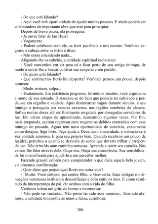 - Do que está falando?
- Aqui você terá oportunidade de ajudar muitas pessoas. E ainda poderá ser
colaboradora de importante obra que está para principiar.
Depois de breve pausa, ela prosseguiu:
- Já ouviu falar de Jan Huss?
- Vagamente.
- Poderá colaborar com ele, se tiver paciência e nos escutar. Verônica segurou a cabeça entre as mãos e disse:
- Não estou entendendo nada...
Afagando-lhe os cabelos, a entidade espiritual esclareceu:
- Você concordou em vir para cá e ficar perto de seu antigo inimigo, de
modo a servir-lhe e buscar cultivar sua simpatia e seu perdão.
- De quem está falando?
- Que sentimentos Boris lhe desperta? Verônica pensou um pouco, depois
nomeou:
- Medo, tristeza, culpa...
- Exatamente. Em existência pregressa, há muitos séculos, você arquitetou
a morte de seu enteado. Distanciou-se do bem que poderia ter cultivado e perdeu-se em orgulho e vaidade. Após desencarnar vagou durante séculos, e seu
inimigo a perseguiu por escuras cavernas, nas regiões sombrias do planeta.
Sofreu muitas dores até ser finalmente resgatada por abnegados servidores da
luz. Em várias etapas de aprendizado, reencarnou algumas vezes. Por fim,
mais preparada, aceitou regressar para resgatar os débitos contraídos com esse
inimigo do passado. Agora tem nova oportunidade de convívio, exatamente
como desejou. Seja forte. Peça ajuda a Deus, com sinceridade, e submeta-se à
sua vontade amorosa. E para seu próprio bem. Quando recobrou um pouco de
lucidez, percebeu o quanto se desviara da senda que deveria trilhar e arrependeu-se. Não reincida num caminho tortuoso. Aprenda a ouvir seu coração. Nós
vamos lhe falar através dele. Ouça-nos. Ouça sua consciência. Sua sensibilidade foi intensificada para ajudá-la a nos perceber melhor.
Fazendo grande esforço para compreender o que dizia aquela bela jovem,
ela procurou confirmação:
- Quer dizer que prejudiquei Boris em outra vida?
- Muito. Você colocou pai contra filho, e vice-versa. Suas intrigas e insinuações venenosas instilaram desconfiança e ódio entre os dois. E como resultado da intemperança do pai, ele acabou com a vida do filho.
Verônica soltou um grito de horror e murmurou:
- Não pode ser verdade... Não posso ter sido esse monstro... Sorrindo afetuosa, a entidade tomou-lhe as mãos e falou, carinhosa:
106

 