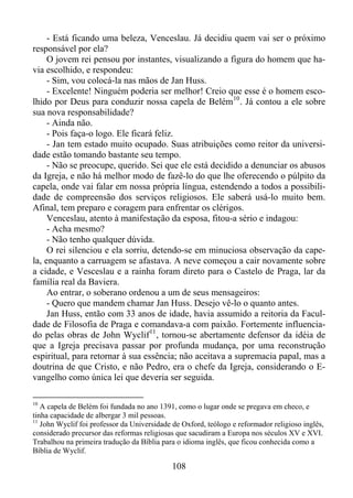- Está ficando uma beleza, Venceslau. Já decidiu quem vai ser o próximo
responsável por ela?
O jovem rei pensou por instantes, visualizando a figura do homem que havia escolhido, e respondeu:
- Sim, vou colocá-la nas mãos de Jan Huss.
- Excelente! Ninguém poderia ser melhor! Creio que esse é o homem escolhido por Deus para conduzir nossa capela de Belém 10 . Já contou a ele sobre
sua nova responsabilidade?
- Ainda não.
- Pois faça-o logo. Ele ficará feliz.
- Jan tem estado muito ocupado. Suas atribuições como reitor da universidade estão tomando bastante seu tempo.
- Não se preocupe, querido. Sei que ele está decidido a denunciar os abusos
da Igreja, e não há melhor modo de fazê-lo do que lhe oferecendo o púlpito da
capela, onde vai falar em nossa própria língua, estendendo a todos a possibilidade de compreensão dos serviços religiosos. Ele saberá usá-lo muito bem.
Afinal, tem preparo e coragem para enfrentar os clérigos.
Venceslau, atento à manifestação da esposa, fitou-a sério e indagou:
- Acha mesmo?
- Não tenho qualquer dúvida.
O rei silenciou e ela sorriu, detendo-se em minuciosa observação da capela, enquanto a carruagem se afastava. A neve começou a cair novamente sobre
a cidade, e Vesceslau e a rainha foram direto para o Castelo de Praga, lar da
família real da Baviera.
Ao entrar, o soberano ordenou a um de seus mensageiros:
- Quero que mandem chamar Jan Huss. Desejo vê-lo o quanto antes.
Jan Huss, então com 33 anos de idade, havia assumido a reitoria da Faculdade de Filosofia de Praga e comandava-a com paixão. Fortemente influenciado pelas obras de John Wyclif 11 , tornou-se abertamente defensor da idéia de
que a Igreja precisava passar por profunda mudança, por uma reconstrução
espiritual, para retornar à sua essência; não aceitava a supremacia papal, mas a
doutrina de que Cristo, e não Pedro, era o chefe da Igreja, considerando o Evangelho como única lei que deveria ser seguida.
10

A capela de Belém foi fundada no ano 1391, como o lugar onde se pregava em checo, e
tinha capacidade de albergar 3 mil pessoas.
11
John Wyclif foi professor da Universidade de Oxford, teólogo e reformador religioso inglês,
considerado precursor das reformas religiosas que sacudiram a Europa nos séculos XV e XVI.
Trabalhou na primeira tradução da Bíblia para o idioma inglês, que ficou conhecida como a
Bíblia de Wyclif.

108

 