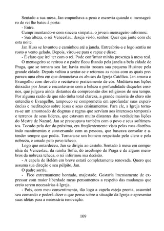 Sentado a sua mesa, Jan empunhava a pena e escrevia quando o mensageiro do rei lhe bateu à porta:
- Entre.
Cumprimentando-o com sincera simpatia, o jovem mensageiro informou:
- Sua alteza, o rei Venceslau, deseja vê-lo, senhor. Quer que jante com ele
esta noite.
Jan Huss se levantou e caminhou até a janela. Entreabriu-a e logo sentiu no
rosto o vento gelado. Depois, virou-se para o rapaz e disse:
- É claro que irei ter com o rei. Pode confirmar minha presença à mesa real.
O mensageiro se retirou e o padre ficou fitando pela janela a bela cidade de
Praga, que se tornara seu lar; havia muito trocara sua pequena Husinec pela
grande cidade. Depois voltou a sentar-se e retornou as notas com as quais preparava uma obra em que denunciava os abusos da Igreja Católica. Jan amava o
Evangelho com desvelo e recitava-o praticamente de cor. Meditava nas lições
deixadas por Jesus e encantava-se com a beleza e profundidade daqueles ensinos, que julgava ainda distantes da compreensão dos religiosos de seu tempo.
Por alguma razão de que não tinha total clareza, a grande maioria do clero não
entendia o Evangelho, tampouco se comprometia em aprofundar suas experiências e meditações sobre Jesus e seus ensinamentos. Para ele, a Igreja tornara-se um amontoado de dogmas e regras que serviam aos interesses temporais
e terrenos de seus líderes, que estavam muito distantes das verdadeiras lições
do Mestre de Nazaré. Jan se preocupava também com o povo e seus sofrimentos. Tocado pela dor do próximo, era freqüentemente visto pelas ruas distribuindo mantimentos e conversando com as pessoas, que buscava consolar e atender sempre que podia. Tornara-se um homem respeitado pelo clero e pela
nobreza, e amado pelo povo tcheco.
Logo que entardeceu, Jan se dirigiu ao castelo. Sentado à mesa em companhia de Venceslau, da rainha Sofia, do arcebispo de Praga e de alguns membros da nobreza tcheca, o rei informou sua decisão.
- A capela de Belém em breve estará completamente renovada. Quero que
assuma sua direção e seu púlpito, Jan.
O padre sorriu.
- Fico extremamente honrado, majestade. Gostaria imensamente de expressar com maior liberdade meus pensamentos a respeito das mudanças que
creio serem necessárias à Igreja.
- Pois, com meu consentimento, tão logo a capela esteja pronta, assumirá
seu comando e poderá dizer o que pensa sobre a situação da Igreja e apresentar
suas idéias para a necessária renovação.

109

 