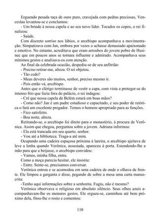 Erguendo pesada taça de ouro puro, cravejada com pedras preciosas, Venceslau levantou-se e conclamou:
- Um brinde à nossa capela e ao seu novo líder. Tocados os copos, o rei finalizou:
- Saúde.
Com discreto sorriso nos lábios, o arcebispo acompanhava a movimentação. Simpatizava com Jan, embora por vezes o achasse demasiado apaixonado
e emotivo. No entanto, acreditava que eram arroubos do jovem pobre de Husinec que em poucos anos se tornara influente e admirado. Acompanhava seus
mínimos gestos e analisava-os com atenção.
Ao final da celebrada ocasião, despediu-se de seu anfitrião:
- Preciso retirar-me, alteza. O rei objetou.
- Tão cedo?
- Meus deveres são muitos, senhor, preciso mesmo ir.
- Pois então vá, arcebispo.
Antes que o clérigo terminasse de vestir a capa, com vista a proteger-se do
intenso frio que fazia fora do palácio, o rei indagou:
- Crê que nossa capela de Belém estará em boas mãos?
- Como não? Jan é um padre estudioso e capacitado, e seu poder de retórica o fará um excelente pregador. Temos o homem apropriado para as funções.
- Fico satisfeito.
- Boa noite, alteza.
Retirando-se, o arcebispo foi direto para o monastério, à procura de Verônica. Assim que chegou, perguntou sobre a jovem. Adriana informou:
- Ela está trancada em seu quarto, senhor.
- Vou até a biblioteca. Traga-a até mim.
Ocupando uma cadeira espaçosa próxima à lareira, o arcebispo ajeitava de
leve a lenha quando Verônica, assustada, apareceu à porta. Estendendo-lhe a
mão para que a beijasse, o arcebispo convidou:
- Vamos, minha filha, entre.
Como a moça parecia hesitar, ele insistiu:
- Entre. Sente-se, precisamos conversar.
Verônica entrou e se acomodou em uma cadeira de onde o olhava de frente. Ele limpou a garganta e disse, pegando de sobre a mesa uma carta manuscrita:
-Tenho aqui informações sobre a senhorita. Fugiu, não é mesmo?
Verônica observava o religioso em absoluto silêncio. Seus olhos azuis acompanhavam-lhe os menores gestos. Ele ergueu-se, caminhou até bem próximo dela, fitou-lhe o rosto e comentou:
110

 