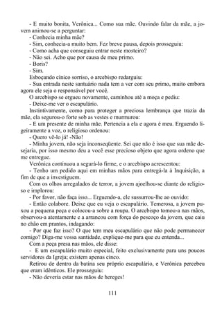 - E muito bonita, Verônica... Como sua mãe. Ouvindo falar da mãe, a jovem animou-se a perguntar:
- Conhecia minha mãe?
- Sim, conhecia-a muito bem. Fez breve pausa, depois prosseguiu:
- Como acha que conseguiu entrar neste mosteiro?
- Não sei. Acho que por causa de meu primo.
- Boris?
- Sim.
Esboçando cínico sorriso, o arcebispo redarguiu:
- Sua entrada neste santuário nada tem a ver com seu primo, muito embora
agora ele seja o responsável por você.
O arcebispo se ergueu novamente, caminhou até a moça e pediu:
- Deixe-me ver o escapulário.
Instintivamente, como para proteger a preciosa lembrança que trazia da
mãe, ela segurou-o forte sob as vestes e murmurou:
- E um presente de minha mãe. Pertencia a ela e agora é meu. Erguendo ligeiramente a voz, o religioso ordenou:
- Quero vê-lo já! -Não!
- Minha jovem, não seja inconseqüente. Sei que não é isso que sua mãe desejaria, por isso mesmo deu a você esse precioso objeto que agora ordeno que
me entregue.
Verônica continuou a segurá-lo firme, e o arcebispo acrescentou:
- Tenho um pedido aqui em minhas mãos para entregá-la à Inquisição, a
fim de que a investiguem.
Com os olhos arregalados de terror, a jovem ajoelhou-se diante do religioso e implorou:
- Por favor, não faça isso... Erguendo-a, ele sussurrou-lhe ao ouvido:
- Então colabore. Deixe que eu veja o escapulário. Temerosa, a jovem puxou a pequena peça e colocou-a sobre a roupa. O arcebispo tomou-a nas mãos,
observou-a atentamente e a arrancou com força do pescoço da jovem, que caiu
no chão em prantos, indagando:
- Por que faz isso? O que tem meu escapulário que não pode permanecer
comigo? Diga-me vossa santidade, explique-me para que eu entenda...
Com a peça presa nas mãos, ele disse:
- E um escapulário muito especial, feito exclusivamente para uns poucos
servidores da Igreja; existem apenas cinco.
Retirou de dentro da batina seu próprio escapulário, e Verônica percebeu
que eram idênticos. Ele prosseguiu:
- Não deveria estar nas mãos de hereges!
111

 