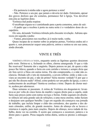 - Ele pertencia à minha mãe e agora pertence a mim!
- Não. Pertence a seu pai, que jamais o deveria ter dado. Entretanto, apesar
dos graves deslizes que ele cometeu, permanece fiel à Igreja. Vou devolver
esta jóia ao legítimo dono.
Verônica mal podia respirar.
O arcebispo ergueu-se e caminhando para a porta comentou, antes de sair:
- O padre que a recebeu à porta na outra noite é o verdadeiro dono do escapulário.
Ele saiu, deixando Verônica trêmula pela chocante revelação. Adriana apareceu em seguida e pediu:
- Vamos, precisamos nos recolher; já é muito tarde, venha.
Quase incapaz de se manter sobre as próprias pernas, Verônica andou até o
quarto e, sem pronunciar sequer uma palavra, entrou e sentou-se em sua cama,
ainda chocada.

VINTE E TRÊS
VERÔNICA FITAVA o NADA, enquanto sentia as lágrimas quentes descerem
pelo rosto. Deitou-se e, fechando os olhos, chorou amargurada. O que a vida
lhe reservara? Somente dor e angústia. Depois pensou no pai, de quem a mãe
pouco lhe falava; quando o fazia era com carinho e ternura e sempre dizia que
ele fora servir a Deus em outras terras. Ela não compreendia, e a mãe não esclarecia. Deitada sob o teto do monastério, a jovem refletia: então a mãe a enviara ao encontro do pai, e não do primo? Seria mesmo verdade? E por que o
pai não lhe dissera nada? Afinal, como poderia ser um padre da Igreja, e com o
conhecimento do arcebispo? Sentia-se confusa e triste. Depois de chorar muito, acabou por adormecer.
Duas semanas se passaram. A rotina de Verônica era desgastan-te: levantava-se por volta de cinco horas da manhã e seguia direto para a capela, onde
fazia suas preces junto com outras noviças e freiras. Então seguiam em absoluto silêncio até uma grande sala de refeições; a uma mesa enorme, todas faziam
o desjejum sem qualquer barulho. Logo em seguida ela começava sua jornada
de trabalho, que incluía limpar o chão dos corredores, dos quartos e dos demais cômodos, enfim, do grande mosteiro. Antes do almoço ela se lavava e
retornava à capela, para mais orações. Depois do almoço, nova rodada de trabalho, desta vez na cozinha. E assim que começava a escurecer, jantava e ia
direto para o quarto. Presa naquela rotina diária, sentia-se prestes a enlouquecer.

112

 