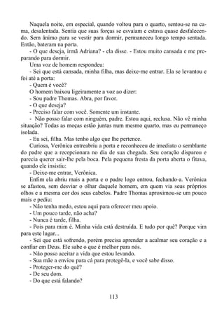 Naquela noite, em especial, quando voltou para o quarto, sentou-se na cama, desalentada. Sentia que suas forças se esvaíam e estava quase desfalecendo. Sem ânimo para se vestir para dormir, permaneceu longo tempo sentada.
Então, bateram na porta.
- O que deseja, irmã Adriana? - ela disse. - Estou muito cansada e me preparando para dormir.
Uma voz de homem respondeu:
- Sei que está cansada, minha filha, mas deixe-me entrar. Ela se levantou e
foi até a porta:
- Quem é você?
O homem baixou ligeiramente a voz ao dizer:
- Sou padre Thomas. Abra, por favor.
- O que deseja?
- Preciso falar com você. Somente um instante.
- Não posso falar com ninguém, padre. Estou aqui, reclusa. Não vê minha
situação? Todas as moças estão juntas num mesmo quarto, mas eu permaneço
isolada.
- Eu sei, filha. Mas tenho algo que lhe pertence.
Curiosa, Verônica entreabriu a porta e reconheceu de imediato o semblante
do padre que a recepcionara no dia de sua chegada. Seu coração disparou e
parecia querer sair-lhe pela boca. Pela pequena fresta da porta aberta o fitava,
quando ele insistiu:
- Deixe-me entrar, Verônica.
Enfim ela abriu mais a porta e o padre logo entrou, fechando-a. Verônica
se afastou, sem desviar o olhar daquele homem, em quem via seus próprios
olhos e a mesma cor dos seus cabelos. Padre Thomas aproximou-se um pouco
mais e pediu:
- Não tenha medo, estou aqui para oferecer meu apoio.
- Um pouco tarde, não acha?
- Nunca é tarde, filha.
- Pois para mim é. Minha vida está destruída. E tudo por quê? Porque vim
para este lugar...
- Sei que está sofrendo, porém precisa aprender a acalmar seu coração e a
confiar em Deus. Ele sabe o que é melhor para nós.
- Não posso aceitar a vida que estou levando.
- Sua mãe a enviou para cá para protegê-la, e você sabe disso.
- Proteger-me do quê?
- De seu dom.
- Do que está falando?
113

 