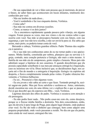- De sua capacidade de ver e falar com pessoas que já morreram, de prever
o futuro, de saber fatos que aconteceram em locais distantes, totalmente desconhecidos por você.
- Não me lembro de nada disso...
- Você é sonâmbula e faz isso enquanto dorme, Verônica.
- Como sabe?
- Sua mãe me contou em diversas ocasiões.
- Como, se nunca vi os dois juntos?
- Eu a encontrava rapidamente quando passava pelo vilarejo, em alguma
viagem. Foram poucas as vezes, mas nos vimos e ela me contou sobre o que
ocorria com você. Sua mãe se preocupava bastante com seu futuro, com sua
segurança, e por isso não teve escolha, a não ser enviá-la para cá. Ela sabia que
assim, mais perto, eu poderia tomar conta de você.
Baixando a cabeça, Verônica guardou silêncio. Padre Thomas deu seqüência à narrativa:
- Eu e sua mãe nos conhecemos antes de eu me tornar padre e nos apaixonamos. Minha família, constituída por nobres, planejava que eu servisse à Igreja, contudo, meu coração pertencia a Geórgia, não mais a mim mesmo. A
família de sua mãe era de camponeses, gente simples e honesta. Meus pais não
admitiam sequer a hipótese de nos casarmos. E quando descobriram que ela
possuía capacidade semelhante à sua meu pai ameaçou entregá-la à Inquisição,
caso eu insistisse em vê-la. Disse inclusive que, se decidíssemos fugir, nos caçaria até o fim do mundo e a entregaria à Inquisição. Geórgia via espíritos até
desperta, e ficava completamente tomada pelas visões. O padre silenciou brevemente, e Verônica balbuciou:
- Eu sei... Presenciei o fato algumas vezes.
- Eu era jovem e não sabia ao certo o que fazer. Tentando protegê-la, aceitei sagrar-me padre. Meu pai ficou satisfeito e acalmou-se. Antes, entretanto,
decidi encontrar-me com ela uma última vez e explicar-lhe o que se passava.
Foi aí que descobri que ela esperava um filho... você, Verônica.
Lágrimas desciam dos olhos do padre. Verônica o escutava com atenção e
ele prosseguiu.
- Eu não podia fazer nada... Não podia casar-me com ela, como desejava,
porque se o fizesse minha família a destruiria. Nós dois concordamos, então,
que ela deveria ir para longe de Praga, para algum lugar distante, onde pudesse
criar você. Eu lhe dei todo o dinheiro que consegui, bem como adquiri uma
pequena propriedade, onde vocês passaram a residir. No dia em que ela partiu,
antes ainda de você nascer, entreguei-lhe isto.

114

 