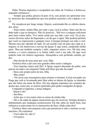 Padre Thomas depositou o escapulário nas mãos de Verônica e fechou-as,
enquanto continuava:
- Sempre que podia, passava lá para vê-la, sem jamais me aproximar muito, temeroso das conseqüências que isso poderia acarretar a ela e depois a você.
Ele emudeceu por longo tempo. Depois, acariciando-lhe os cabelos dourados, disse:
- Sinto muito, minha filha, por tudo o que você já sofreu. Sinto não lhe ter
dado tudo o que eu desejava. Não foi possível... Não tive a coragem suficiente
para lutar contra todos. Tive muito medo por sua mãe e por você. Eu já presenciei diversas ações da Inquisição e sei do que é capaz. Não poderia permitir
que vocês se expusessem a qualquer risco. Consegui proteger sua mãe e você.
Mesmo meu pai sabendo de tudo, fiz um acordo com ele para que nada as atingisse, se me mantivesse a serviço da Igreja. E aqui estou, cumprindo minha
parte. Meu pai também cumpriu a dele, enquanto estava vivo. Há dois anos
morreu, e o cerco começou a se fechar sobre você e sua mãe. Só aqui você
poderia estar em relativa segurança. Abraçando-a com profundo carinho, pediu:
- Não duvide do meu amor por você, filha.
Verônica fitou o pai com seus grandes olhos azuis e indagou:
- Essa injustiça nunca terá fim? A Igreja seguirá abusando do poder, sem
pensar em nada e em ninguém? Onde está Deus que não faz nada?
- Deus está sempre perto de nós, filha.
- Mas como?
- Ele envia seus mensageiros para orientar os homens. Existe um padre em
Praga que está se levantando para falar sobre os abusos da Igreja, os absurdos
que são feitos em nome de Deus. Ele traz alguma esperança aos corações daqueles que, como nós, se sentem oprimidos pelo poder esmagador da Igreja.
Limpando as lágrimas, a moça indagou:
- Quem é ele?
- Jan Huss.
- Acho que vi esse nome entre as coisas de minha mãe.
- Dei a ela cópia de alguns manuscritos que ele escreveu. Geórgia desejava
ardentemente que mudanças acontecessem. Ela não sabia ler muito bem, mas
esforçava-se para tentar ler os manuscritos de Huss. Onde estão eles?
Verônica abriu uma pequena caixa que pertencera à mãe e mostrou os manuscritos. Ele comentou:
- Você saber ler, não é?
- Um pouco.
115

 